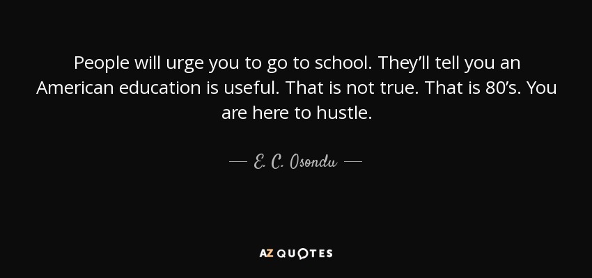 People will urge you to go to school. They’ll tell you an American education is useful. That is not true. That is 80’s. You are here to hustle. - E. C. Osondu