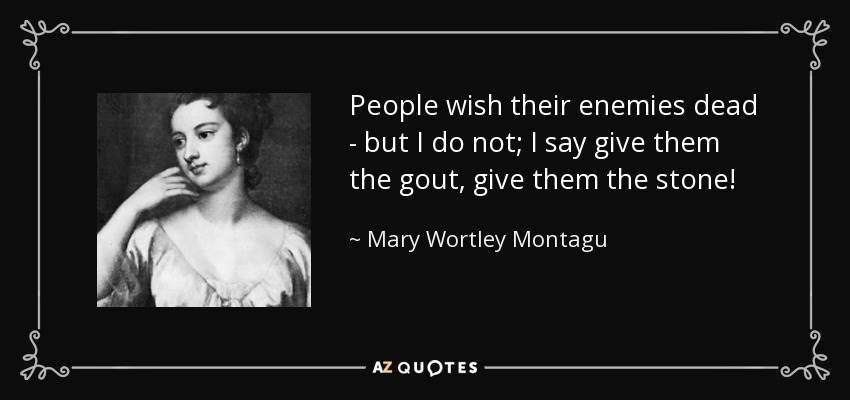 People wish their enemies dead - but I do not; I say give them the gout, give them the stone! - Mary Wortley Montagu