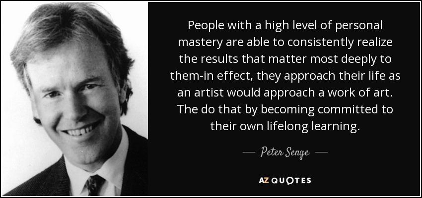 People with a high level of personal mastery are able to consistently realize the results that matter most deeply to them-in effect, they approach their life as an artist would approach a work of art. The do that by becoming committed to their own lifelong learning. - Peter Senge