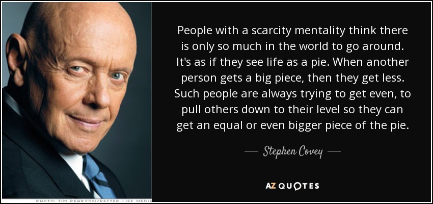 People with a scarcity mentality think there is only so much in the world to go around. It's as if they see life as a pie. When another person gets a big piece, then they get less. Such people are always trying to get even, to pull others down to their level so they can get an equal or even bigger piece of the pie. - Stephen Covey