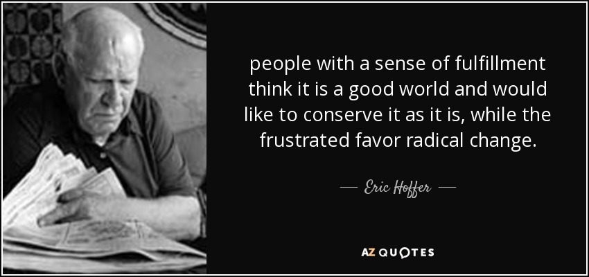 people with a sense of fulfillment think it is a good world and would like to conserve it as it is, while the frustrated favor radical change. - Eric Hoffer