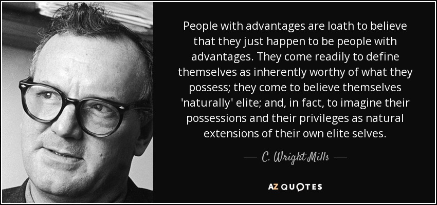 People with advantages are loath to believe that they just happen to be people with advantages. They come readily to define themselves as inherently worthy of what they possess; they come to believe themselves 'naturally' elite; and, in fact, to imagine their possessions and their privileges as natural extensions of their own elite selves. - C. Wright Mills