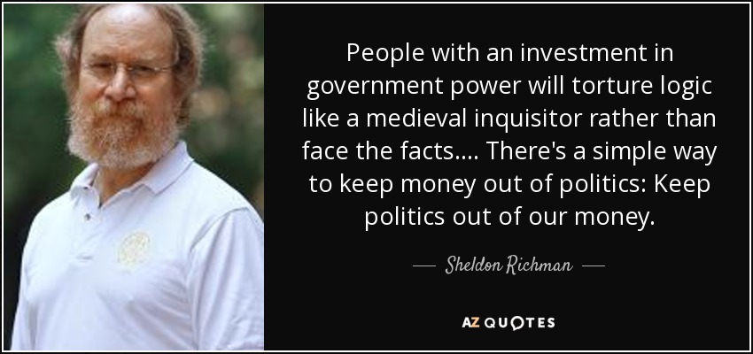People with an investment in government power will torture logic like a medieval inquisitor rather than face the facts. ... There's a simple way to keep money out of politics: Keep politics out of our money. - Sheldon Richman