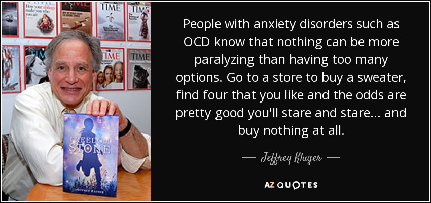 People with anxiety disorders such as OCD know that nothing can be more paralyzing than having too many options. Go to a store to buy a sweater, find four that you like and the odds are pretty good you'll stare and stare... and buy nothing at all. - Jeffrey Kluger
