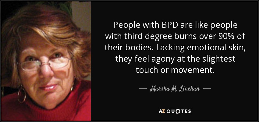 People with BPD are like people with third degree burns over 90% of their bodies. Lacking emotional skin, they feel agony at the slightest touch or movement. - Marsha M. Linehan