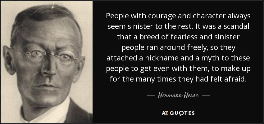 People with courage and character always seem sinister to the rest. It was a scandal that a breed of fearless and sinister people ran around freely, so they attached a nickname and a myth to these people to get even with them, to make up for the many times they had felt afraid. - Hermann Hesse