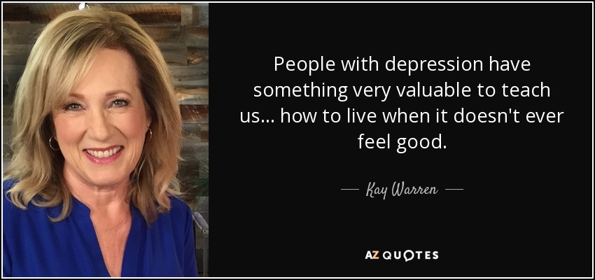 People with depression have something very valuable to teach us... how to live when it doesn't ever feel good. - Kay Warren