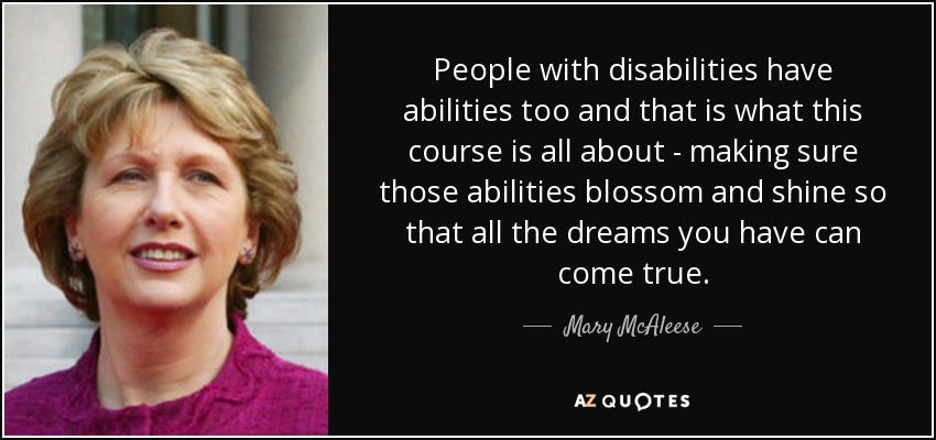 People with disabilities have abilities too and that is what this course is all about - making sure those abilities blossom and shine so that all the dreams you have can come true. - Mary McAleese