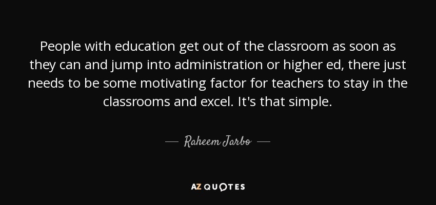 People with education get out of the classroom as soon as they can and jump into administration or higher ed, there just needs to be some motivating factor for teachers to stay in the classrooms and excel. It's that simple. - Raheem Jarbo