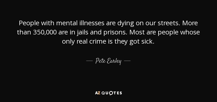 People with mental illnesses are dying on our streets. More than 350,000 are in jails and prisons. Most are people whose only real crime is they got sick. - Pete Earley
