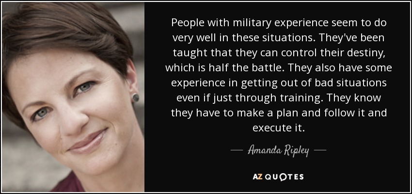 People with military experience seem to do very well in these situations. They've been taught that they can control their destiny, which is half the battle. They also have some experience in getting out of bad situations even if just through training. They know they have to make a plan and follow it and execute it. - Amanda Ripley