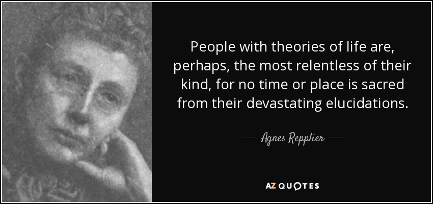 People with theories of life are, perhaps, the most relentless of their kind, for no time or place is sacred from their devastating elucidations. - Agnes Repplier