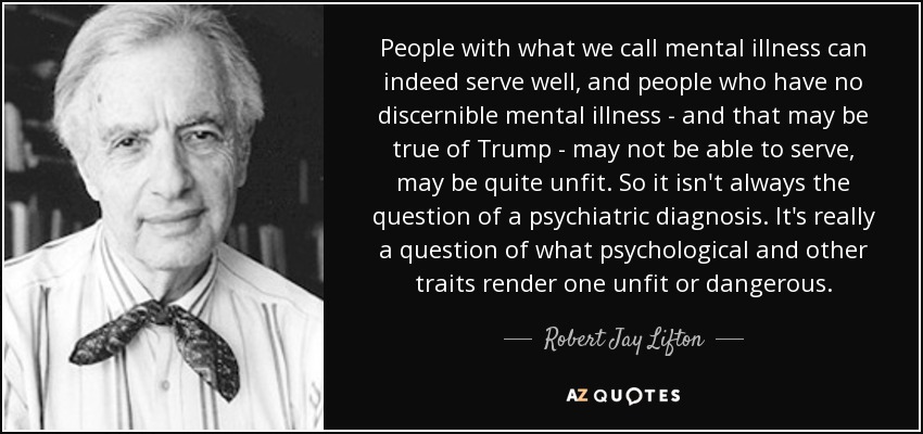 People with what we call mental illness can indeed serve well, and people who have no discernible mental illness - and that may be true of Trump - may not be able to serve, may be quite unfit. So it isn't always the question of a psychiatric diagnosis. It's really a question of what psychological and other traits render one unfit or dangerous. - Robert Jay Lifton