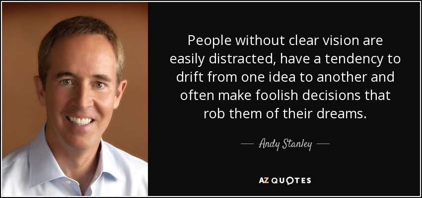 People without clear vision are easily distracted, have a tendency to drift from one idea to another and often make foolish decisions that rob them of their dreams. - Andy Stanley
