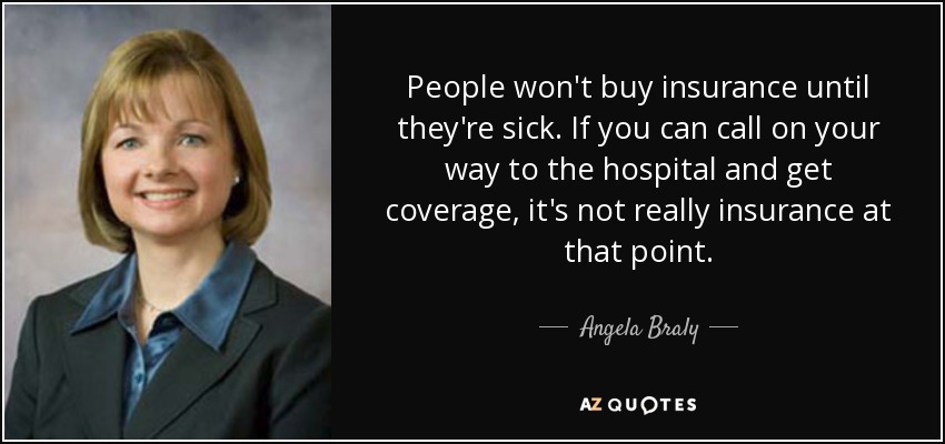 People won't buy insurance until they're sick. If you can call on your way to the hospital and get coverage, it's not really insurance at that point. - Angela Braly