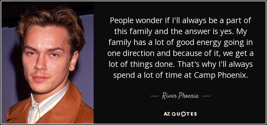 People wonder if I'll always be a part of this family and the answer is yes. My family has a lot of good energy going in one direction and because of it, we get a lot of things done. That's why I'll always spend a lot of time at Camp Phoenix. - River Phoenix