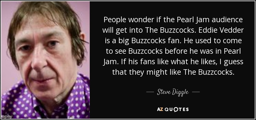 People wonder if the Pearl Jam audience will get into The Buzzcocks. Eddie Vedder is a big Buzzcocks fan. He used to come to see Buzzcocks before he was in Pearl Jam. If his fans like what he likes, I guess that they might like The Buzzcocks. - Steve Diggle