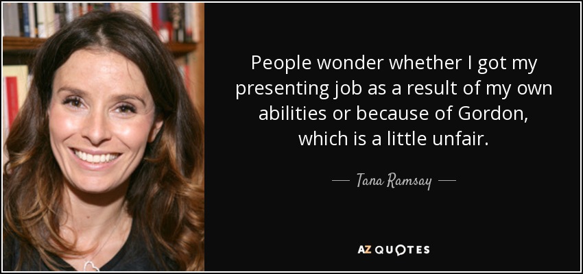 People wonder whether I got my presenting job as a result of my own abilities or because of Gordon, which is a little unfair. - Tana Ramsay