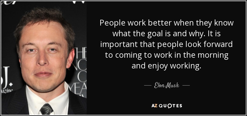 People work better when they know what the goal is and why. It is important that people look forward to coming to work in the morning and enjoy working. - Elon Musk