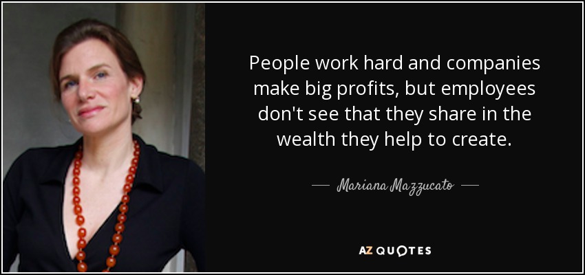 People work hard and companies make big profits, but employees don't see that they share in the wealth they help to create. - Mariana Mazzucato