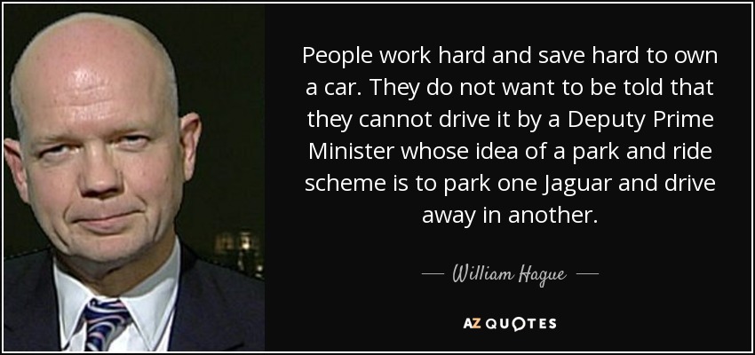 People work hard and save hard to own a car. They do not want to be told that they cannot drive it by a Deputy Prime Minister whose idea of a park and ride scheme is to park one Jaguar and drive away in another. - William Hague