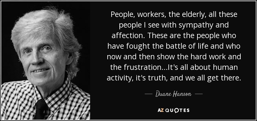 People, workers, the elderly, all these people I see with sympathy and affection. These are the people who have fought the battle of life and who now and then show the hard work and the frustration ...It's all about human activity, it's truth, and we all get there. - Duane Hanson