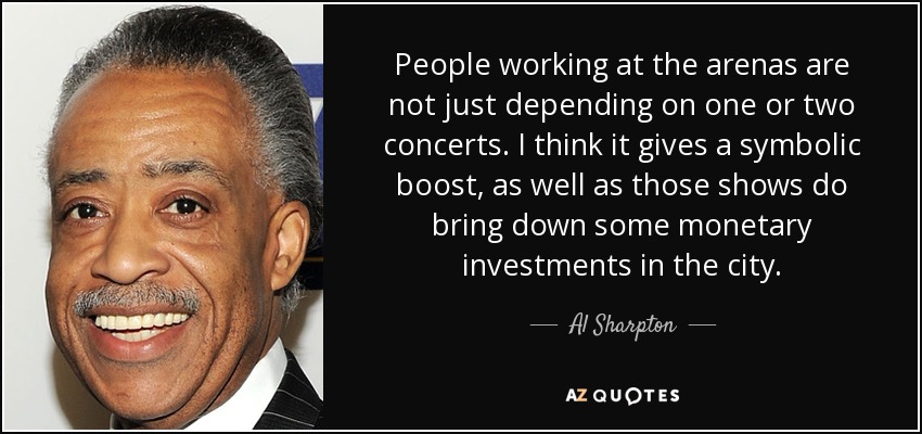 People working at the arenas are not just depending on one or two concerts. I think it gives a symbolic boost, as well as those shows do bring down some monetary investments in the city. - Al Sharpton