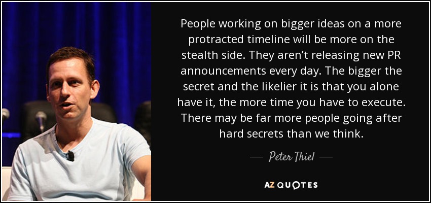 People working on bigger ideas on a more protracted timeline will be more on the stealth side. They aren’t releasing new PR announcements every day. The bigger the secret and the likelier it is that you alone have it, the more time you have to execute. There may be far more people going after hard secrets than we think. - Peter Thiel