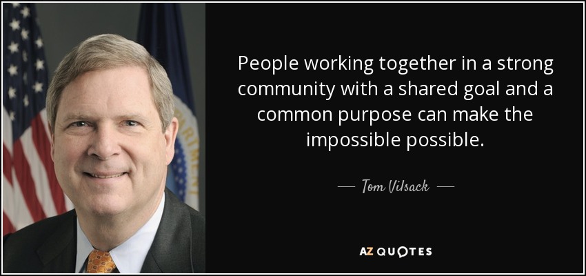 People working together in a strong community with a shared goal and a common purpose can make the impossible possible. - Tom Vilsack