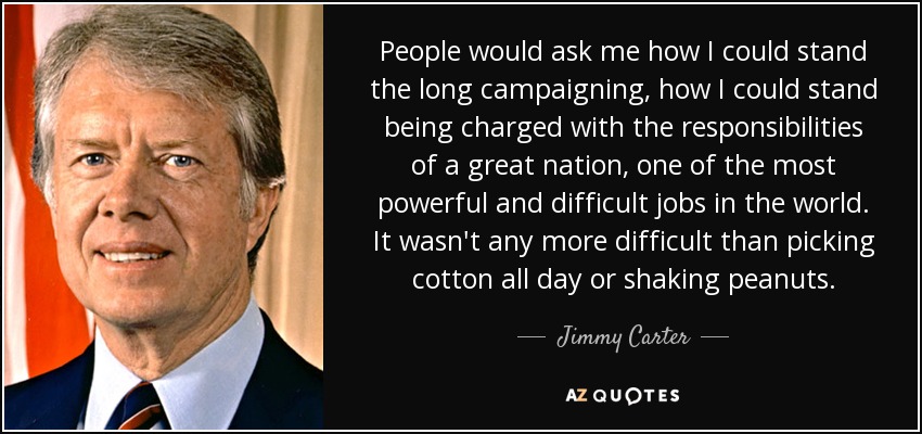 People would ask me how I could stand the long campaigning, how I could stand being charged with the responsibilities of a great nation, one of the most powerful and difficult jobs in the world. It wasn't any more difficult than picking cotton all day or shaking peanuts. - Jimmy Carter