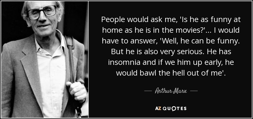 People would ask me, 'Is he as funny at home as he is in the movies?' ... I would have to answer, 'Well, he can be funny. But he is also very serious. He has insomnia and if we him up early, he would bawl the hell out of me'. - Arthur Marx