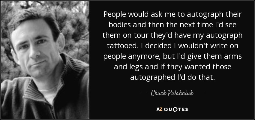 People would ask me to autograph their bodies and then the next time I'd see them on tour they'd have my autograph tattooed. I decided I wouldn't write on people anymore, but I'd give them arms and legs and if they wanted those autographed I'd do that. - Chuck Palahniuk
