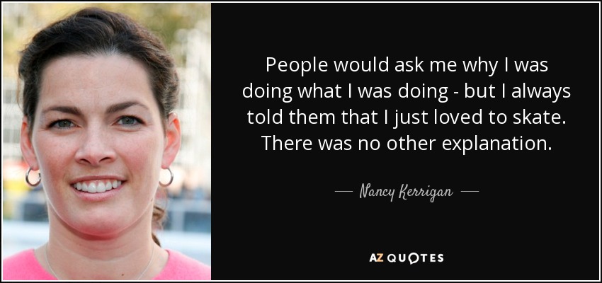 People would ask me why I was doing what I was doing - but I always told them that I just loved to skate. There was no other explanation. - Nancy Kerrigan