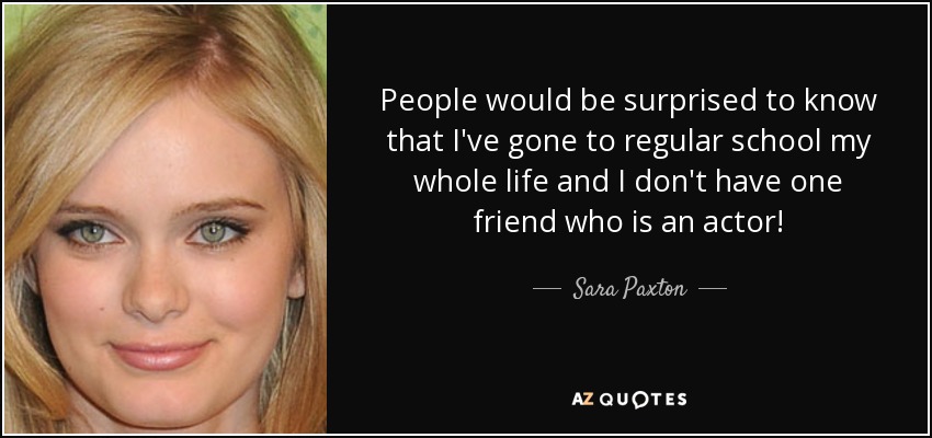 People would be surprised to know that I've gone to regular school my whole life and I don't have one friend who is an actor! - Sara Paxton