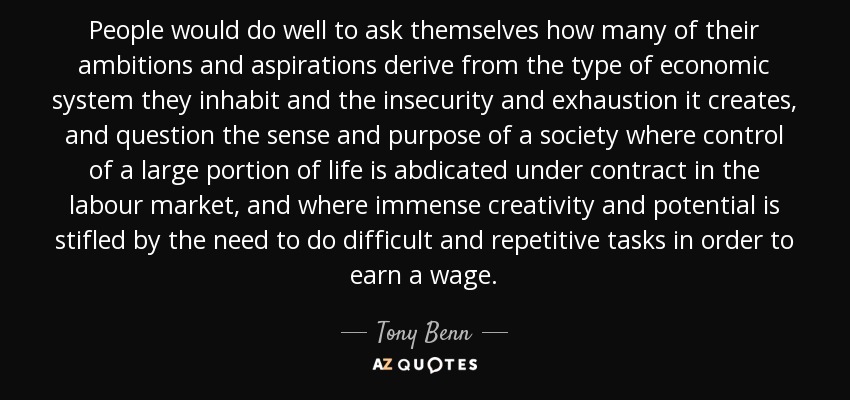 People would do well to ask themselves how many of their ambitions and aspirations derive from the type of economic system they inhabit and the insecurity and exhaustion it creates, and question the sense and purpose of a society where control of a large portion of life is abdicated under contract in the labour market, and where immense creativity and potential is stifled by the need to do difficult and repetitive tasks in order to earn a wage. - Tony Benn