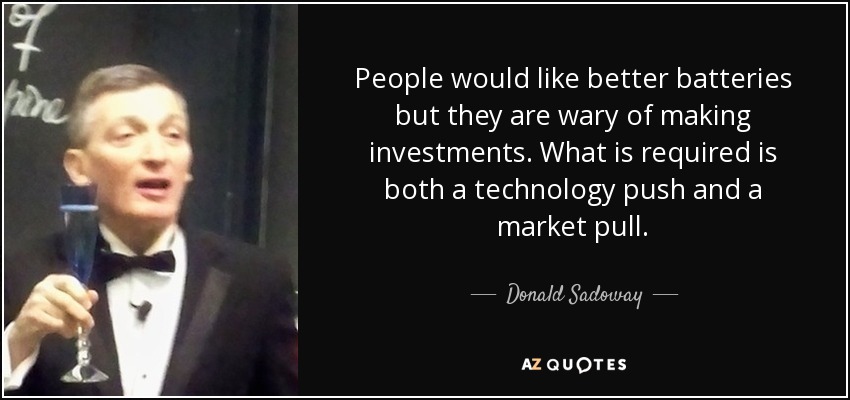 People would like better batteries but they are wary of making investments. What is required is both a technology push and a market pull. - Donald Sadoway