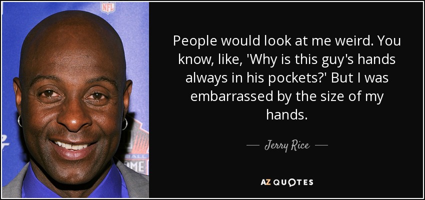 People would look at me weird. You know, like, 'Why is this guy's hands always in his pockets?' But I was embarrassed by the size of my hands. - Jerry Rice
