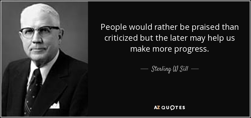 People would rather be praised than criticized but the later may help us make more progress. - Sterling W Sill