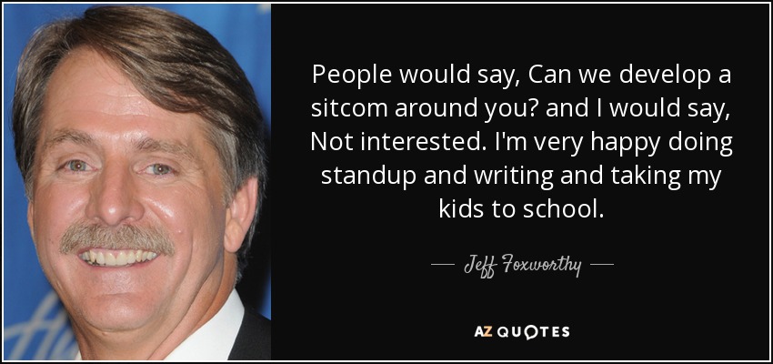 People would say, Can we develop a sitcom around you? and I would say, Not interested. I'm very happy doing standup and writing and taking my kids to school. - Jeff Foxworthy