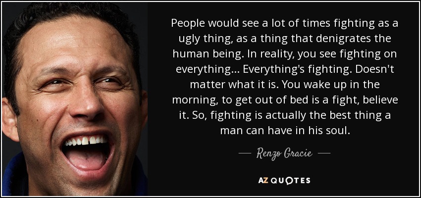 People would see a lot of times fighting as a ugly thing, as a thing that denigrates the human being. In reality, you see fighting on everything... Everything's fighting. Doesn't matter what it is. You wake up in the morning, to get out of bed is a fight, believe it. So, fighting is actually the best thing a man can have in his soul. - Renzo Gracie