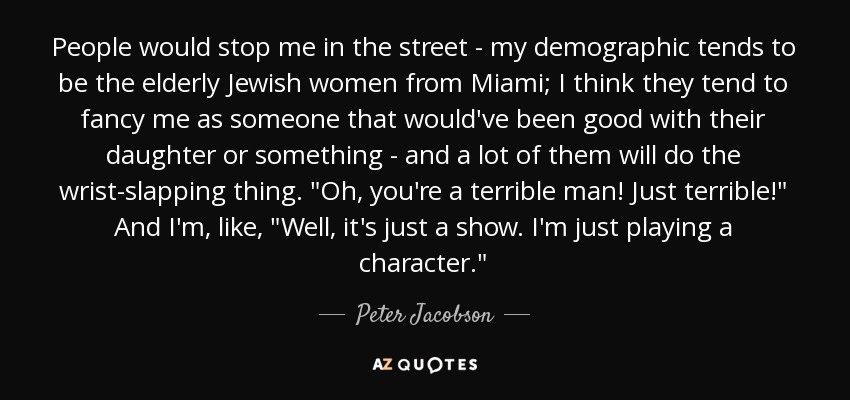 People would stop me in the street - my demographic tends to be the elderly Jewish women from Miami; I think they tend to fancy me as someone that would've been good with their daughter or something - and a lot of them will do the wrist-slapping thing. 