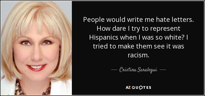 People would write me hate letters. How dare I try to represent Hispanics when I was so white? I tried to make them see it was racism. - Cristina Saralegui