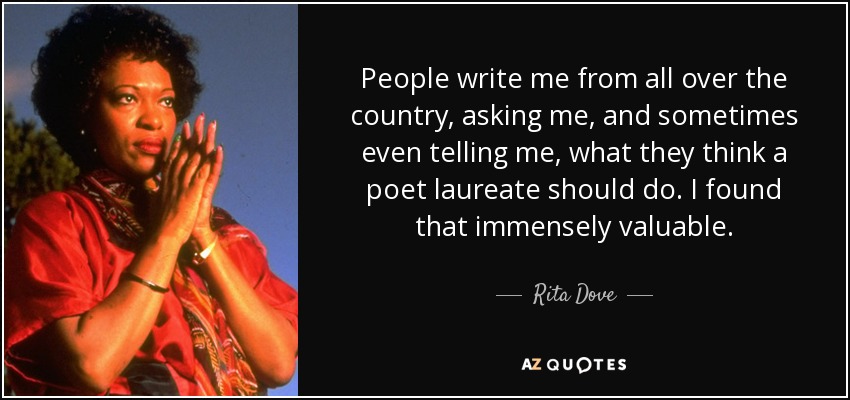 People write me from all over the country, asking me, and sometimes even telling me, what they think a poet laureate should do. I found that immensely valuable. - Rita Dove