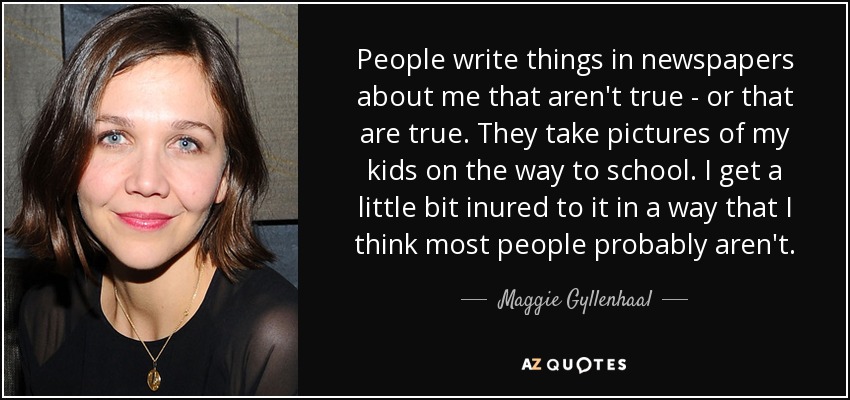 People write things in newspapers about me that aren't true - or that are true. They take pictures of my kids on the way to school. I get a little bit inured to it in a way that I think most people probably aren't. - Maggie Gyllenhaal