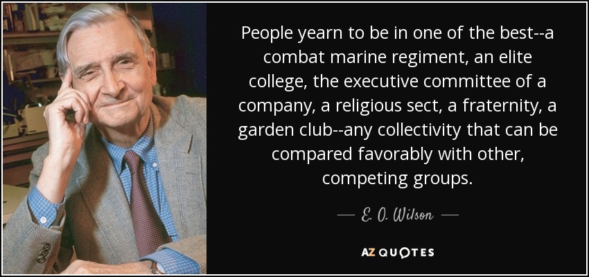 People yearn to be in one of the best--a combat marine regiment, an elite college, the executive committee of a company, a religious sect, a fraternity, a garden club--any collectivity that can be compared favorably with other, competing groups. - E. O. Wilson