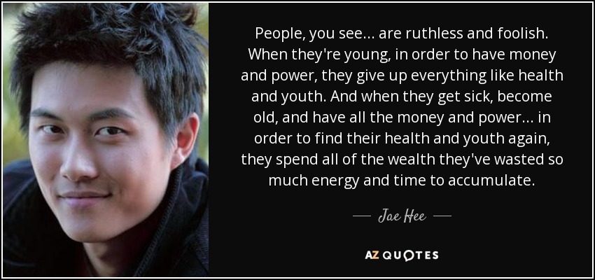 People, you see... are ruthless and foolish. When they're young, in order to have money and power, they give up everything like health and youth. And when they get sick, become old, and have all the money and power... in order to find their health and youth again, they spend all of the wealth they've wasted so much energy and time to accumulate. - Jae Hee