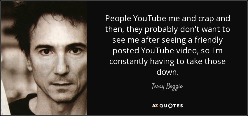 People YouTube me and crap and then, they probably don't want to see me after seeing a friendly posted YouTube video, so I'm constantly having to take those down. - Terry Bozzio