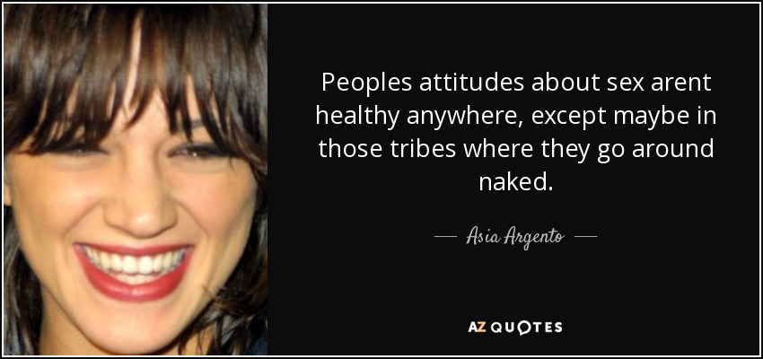 Peoples attitudes about sex arent healthy anywhere, except maybe in those tribes where they go around naked. - Asia Argento