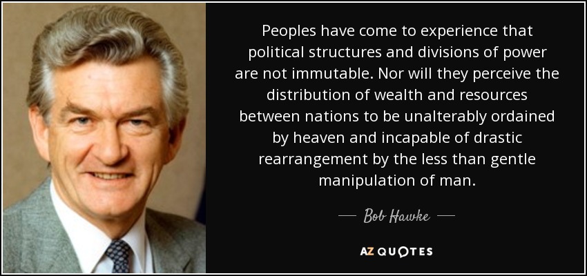Peoples have come to experience that political structures and divisions of power are not immutable. Nor will they perceive the distribution of wealth and resources between nations to be unalterably ordained by heaven and incapable of drastic rearrangement by the less than gentle manipulation of man. - Bob Hawke