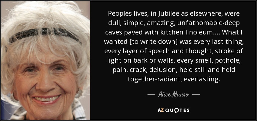 Peoples lives, in Jubilee as elsewhere, were dull, simple, amazing, unfathomable-deep caves paved with kitchen linoleum. . . . What I wanted [to write down] was every last thing, every layer of speech and thought, stroke of light on bark or walls, every smell, pothole, pain, crack, delusion, held still and held together-radiant, everlasting. - Alice Munro